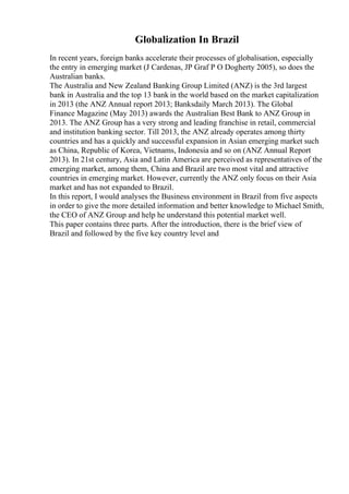 Globalization In Brazil
In recent years, foreign banks accelerate their processes of globalisation, especially
the entry in emerging market (J Cardenas, JP Graf P O Dogherty 2005), so does the
Australian banks.
The Australia and New Zealand Banking Group Limited (ANZ) is the 3rd largest
bank in Australia and the top 13 bank in the world based on the market capitalization
in 2013 (the ANZ Annual report 2013; Banksdaily March 2013). The Global
Finance Magazine (May 2013) awards the Australian Best Bank to ANZ Group in
2013. The ANZ Group has a very strong and leading franchise in retail, commercial
and institution banking sector. Till 2013, the ANZ already operates among thirty
countries and has a quickly and successful expansion in Asian emerging market such
as China, Republic of Korea, Vietnams, Indonesia and so on (ANZ Annual Report
2013). In 21st century, Asia and Latin America are perceived as representatives of the
emerging market, among them, China and Brazil are two most vital and attractive
countries in emerging market. However, currently the ANZ only focus on their Asia
market and has not expanded to Brazil.
In this report, I would analyses the Business environment in Brazil from five aspects
in order to give the more detailed information and better knowledge to Michael Smith,
the CEO of ANZ Group and help he understand this potential market well.
This paper contains three parts. After the introduction, there is the brief view of
Brazil and followed by the five key country level and
 