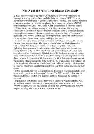 Non-Alcoholic Fatty Liver Disease Case Study
A study was conducted to determine , Non alcoholic fatty liver disease and its
histological scoring systems. Non alcoholic fatty liver disease (NAFLD) is an
increasingly common cause of chronic liver disease. The study says that the incidence
of recurrent steatosis in patients transplanted for cryptogenic cirrhosisor NASH
cirrhosis ranges from 25% 100%, while NASH development is observed in 10%
37.5% of these cases without leading to early allograft failure. The ongoing
discussions of the limits of alcohol intake in nonalcoholic fatty liverrevolve around
the complex interactions of host the genetic and metabolic factors. The type of
alcohol utilized, patterns of drinking, and the potentially beneficial interactions of
modest alcohol... Show more content on Helpwriting.net ...
The symptoms for Cirrhosis are not common in early stages, however this causes
the scar tissue to accumulate. The signs to this are blood capillaries becoming
visible on the skin, fatigue, insomnia, loss of body weight and itchy skin.
Following these symptoms in order to determine if the patient has cirrhosis one
must get examined by a doctor. The doctor will examine the patient s liver are to
determine whether it is enlarged. This is followed by further examining including a
blood test to measure how well the liver is functioning. It is very important to learn
about cirrhosis, because it is a life threatening condition that causes harm to one of
the most important organs of the body, the liver. The liver secretes bile that ends up
in the intestines it also making protein important for blood clotting. . It is important
to be aware of cirrhosis in order to prevent your liver from failing and causing liver
cancer.
The US National Library of Medicine National Institute of Health conducted a study
based on the symptoms and causes of cirrhosis. The MNI wanted to discover the
metabolic effects of food in liver cirrhosis and how this caused the storage of
nutrients.
The prevalence of Cirrhosis around the world is unknown. According to the PMC
US National Institute of Health, Cirrhosis prevalence was estimated at 0.15% or
400,000 in the USA where it accounted for more than 25,000 deaths and 373,000
hospital discharges in 1998. (PMS 34) Not only are the
 