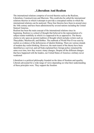 , Liberalism And Realism
The international relations comprise of several theories such as the Realism,
Liberalism, Constructivism and Marxism. This could also be called the international
relations theories in which it attempts to provide a conceptual outline in which the
international relations can be analyzed. These four theories have been in around since
the 16th century and have been administered by several nations including the United
Statesof America.
Realism has been the main concept of the international relations since its
beginning. Realism is a school of thought that believed in the representation of a
subject matter truthfully in which it is supposed to be as opposed to. The theory
claims to rely upon an ancient tradition of thought which includes writers such as
Thucydides, Machiavelli, and Hobbes. The outbreak of World War II was seen by
realists as evidence of the deficiencies of idealist thinking. There are various strands
of modern day realist thinking. However, the main tenets of the theory have been
identified as a survival, and self help explained how foreign policy remained the
same over time, how they weren t many changes. Despite all the different changes
that have happened with the leaders, our United States of America s military never
weakened
Liberalism is a political philosophy founded on the ideas of freedom and equality.
Liberals advocated for a wide range of views depending on what their understanding
of these principles were. They support the freedom
 