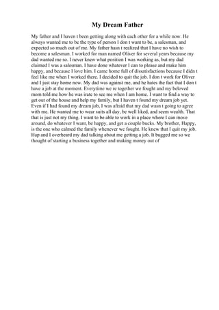 My Dream Father
My father and I haven t been getting along with each other for a while now. He
always wanted me to be the type of person I don t want to be, a salesman, and
expected so much out of me. My father hasn t realized that I have no wish to
become a salesman. I worked for man named Oliver for several years because my
dad wanted me so. I never knew what position I was working as, but my dad
claimed I was a salesman. I have done whatever I can to please and make him
happy, and because I love him. I came home full of dissatisfactions because I didn t
feel like me when I worked there. I decided to quit the job. I don t work for Oliver
and I just stay home now. My dad was against me, and he hates the fact that I don t
have a job at the moment. Everytime we re together we fought and my beloved
mom told me how he was irate to see me when I am home. I want to find a way to
get out of the house and help my family, but I haven t found my dream job yet.
Even if I had found my dream job, I was afraid that my dad wasn t going to agree
with me. He wanted me to wear suits all day, be well liked, and seem wealth. That
that is just not my thing. I want to be able to work in a place where I can move
around, do whatever I want, be happy, and get a couple bucks. My brother, Happy,
is the one who calmed the family whenever we fought. He knew that I quit my job.
Hap and I overheard my dad talking about me getting a job. It bugged me so we
thought of starting a business together and making money out of
 