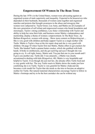 Empowerment Of Women In The Bean Trees
During the late 1970 s in the United States, women were advocating against an
engrained system of male superiority and inequality. Expected to be housewives who
depended on their husbands, thousands of women came together and organized
marches and protests that brought awareness to the abuse and misogyny that
women were subjected to. Taylor Greer, Lou Anne, and Mattie are all examples of
this new generation of self reliant and empowered women who break boundaries and
stereotypes. Taylor s strong confidence, Lou Anne s relationship with Taylor and
ability to help her raise their kids, and business owner Mattie s independence and
mentorship, display a theme of women s empowerment. In The Bean Trees , by
Barbara Kingsolver, women with strong... Show more content on Helpwriting.net ...
She is very good with children and helps support Taylor as a single mother with
Turtle. Mattie is Taylor s boss at the tire repair shop and she is very good with
children. On page 43 when Taylor first met Mattie, Mattie offers to get crackers for
Turtle. She handed Turtle a peanut butter cracker, which she grabbed with both
hands. It broke to smithereens, and she got such big sad eyes I thought she was
going to cry. It s all right, honey, Mattie said. You put that one in your mouth and I
ll give you another one. Turtle did. I was amazed [...] Mattie was clearly
accustomed to dealing with kids (Kingsolver, 48). Mattie is very hospitable and
helpful to Taylor. Even though she just met her, she already offers Turtle food and
is very gentle with her. The way Turtle reacts to Mattie shows the reader just how
comforting she is to Turtle. Taylor is very grateful for Mattie s help and she
becomes a role model for Taylor that she needs as she tries to become an adoptive
mother for Turtle. Her natural maternal characteristics encourage Taylor to follow in
Mattie s footsteps and try to be the best caretaker she can be without any
 
