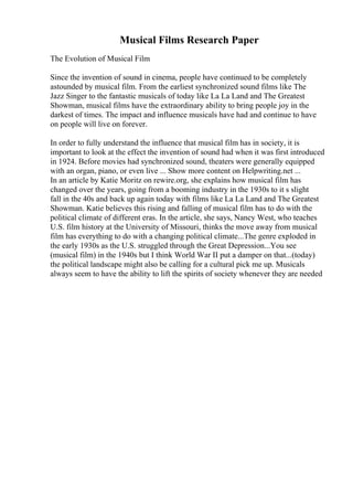Musical Films Research Paper
The Evolution of Musical Film
Since the invention of sound in cinema, people have continued to be completely
astounded by musical film. From the earliest synchronized sound films like The
Jazz Singer to the fantastic musicals of today like La La Land and The Greatest
Showman, musical films have the extraordinary ability to bring people joy in the
darkest of times. The impact and influence musicals have had and continue to have
on people will live on forever.
In order to fully understand the influence that musical film has in society, it is
important to look at the effect the invention of sound had when it was first introduced
in 1924. Before movies had synchronized sound, theaters were generally equipped
with an organ, piano, or even live ... Show more content on Helpwriting.net ...
In an article by Katie Moritz on rewire.org, she explains how musical film has
changed over the years, going from a booming industry in the 1930s to it s slight
fall in the 40s and back up again today with films like La La Land and The Greatest
Showman. Katie believes this rising and falling of musical film has to do with the
political climate of different eras. In the article, she says, Nancy West, who teaches
U.S. film history at the University of Missouri, thinks the move away from musical
film has everything to do with a changing political climate...The genre exploded in
the early 1930s as the U.S. struggled through the Great Depression...You see
(musical film) in the 1940s but I think World War II put a damper on that...(today)
the political landscape might also be calling for a cultural pick me up. Musicals
always seem to have the ability to lift the spirits of society whenever they are needed
 