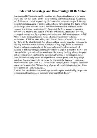 Industrial Advantage And Disadvantage Of Dc Motor
Introduction D.C Motor is used for variable speed operation because in dc motor
torque and flux that can be control independently and that is achieved by armature
and field current control respectively. D.C motor has many advantages delivering
high starting torque, ease of control and non linear performance. But due to certain
disadvantage of dc machine such as mechanical commutator and brush holder
required time to time maintenance [1] .So cost of the drive system is increases.
But now D.C Motor is less used in industrial applications. Because of low cost,
better performance and the requirement of maintenance is less as compared to D.C
Motor it make the asynchronous motor advantageous in many industrial
applications. SCIM are most widely used than all the rest of the electric motor as
they have all the advantages of A.C Motors and are cheaper in cost as compared to
slip ring induction motor. Because of absence of slip rings, brush maintenance
duration and cost associated with the wear and tear of brush are minimized.
Because of these advantages, the induction motor is used in element of most of the
electrical drive system for all the conditions like starting, braking, change in speed
and speed reversal. To achieve the maximum efficiency of the induction motor
drive, so many techniques are developed in the last few years. Now a day s high
switching frequency converters are used for changing the frequency, phase and
amplitude of the input to an A.C. Motor can be changed, hence the speed and motor
torque can be controlled. With the help of power electronic it is possible to... Show
more content on Helpwriting.net ...
It means that speed control means change the drive speed as desired by the process
to maintain different process parameter at different load. Energy
 