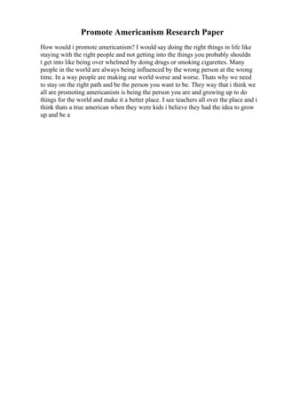 Promote Americanism Research Paper
How would i promote americanism? I would say doing the right things in life like
staying with the right people and not getting into the things you probably shouldn
t get into like being over whelmed by doing drugs or smoking cigarettes. Many
people in the world are always being influenced by the wrong person at the wrong
time. In a way people are making our world worse and worse. Thats why we need
to stay on the right path and be the person you want to be. They way that i think we
all are promoting americanism is being the person you are and growing up to do
things for the world and make it a better place. I see teachers all over the place and i
think thats a true american when they were kids i believe they had the idea to grow
up and be a
 