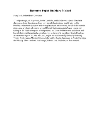 Research Paper On Mary Mcleod
Mary McLeod Bethune Cookman
1. 140 years ago, in Maysville, South Carolina, Mary McLeod, a child of former
slaves was born. Coming up from very simple beginnings, would later in life
become a renowned educator and college founder, an advocate, for civil and human
rights, and a valued advisor to several United States presidents? As a young girl
toiling in the fields alongside of her parents, Ms. McLeod knew that education and
knowledge would eventually open her eyes to the world outside of South Carolina.
At the tender age of 10, Ms. McLeod, began her educational journey by entering
Trinity Presbyterian Mission School, followed by Scotia Seminary in North Carolina,
and Moody Bible Institute, in Chicago, Illinois. Ms. McLeod, at first wanted
 