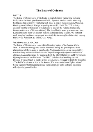 The Battle of Okinawa
BATTLE
The Battle of Okinawa was pretty brutal in itself. Soldiers were dying back and
forth; it was the most ghastly corner of hell... Japanese soldiers tactics were very
hostile and had no mercy. The battle took place at one of Japan s islands, Okinawa.
On the ground, it lasted 81 days beginning on April 1, 1945. The 77th Infantry
division was the first division of Americans to land on the Kerama Islands(tiny
islands on the west of Okinawa island). The Naval battle was a gruesome one, also.
Kamikazes sunk many US aircraft carriers and killed many soldiers. We watched
each plunging kamikaze...we groped hopelessly for the thoughts of that other man up
there. (Vice Admiral C.R. Brown, U.S. Navy)
WEAPONS/TECHNOLOGY
The Battle of Okinawa was ...one of the bloodiest battles of the Second World
War... Various technology and tactics were used during the grueling war, from
planes to naval fleets, guns to huge bombs. Various divisions ...were supported by
naval artillery and carrier based aircraft. (http://historywarsweapons.com/battle of
okinawa/) A couple planes, for example. Both the SB2C Helldivers and F4U Corsairs
fighter planes were used in battle. The SB2C Helldiver is a bombing aircraft.
Because it was difficult to handle at low speeds, it was replaced by the SBD Dauntless
. The F4U Corsair saw action in the Korean War as a carrier based fighter aircraft.
Some weapons that the Japanese used were some light tanks and semi automatic
rifles.(on the ground battle).
 