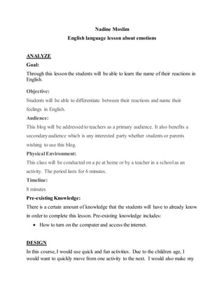 Nadine Moslim
English language lesson about emotions
ANALYZE
Goal:
Through this lesson the students will be able to learn the name of their reactions in
English.
Objective:
Students will be able to differentiate between their reactions and name their
feelings in English.
Audience:
This blog will be addressed to teachers as a primary audience. It also benefits a
secondaryaudience which is any interested party whether students or parents
wishing to use this blog.
PhysicalEnvironment:
This class will be conducted on a pc at home or by a teacher in a schoolas an
activity. The period lasts for 6 minutes.
Timeline:
8 minutes
Pre-existing Knowledge:
There is a certain amount of knowledge that the students will have to already know
in order to complete this lesson. Pre-existing knowledge includes:
 How to turn on the computer and access the internet.
DESIGN
In this course, I would use quick and fun activities. Due to the children age, I
would want to quickly move from one activity to the next. I would also make my
 