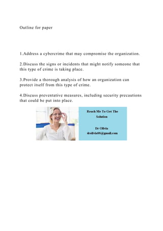 Outline for paper
1.Address a cybercrime that may compromise the organization.
2.Discuss the signs or incidents that might notify someone that
this type of crime is taking place.
3.Provide a thorough analysis of how an organization can
protect itself from this type of crime.
4.Discuss preventative measures, including security precautions
that could be put into place.
 