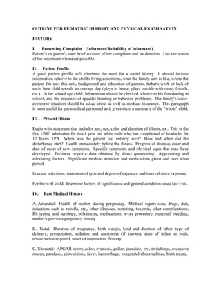 OUTLINE FOR PEDIATRIC HISTORY AND PHYSICAL EXAMINATION

HISTORY

I. Presenting Complaint (Informant/Reliability of informant)
Patient's or parent's own brief account of the complaint and its duration. Use the words
of the informant whenever possible.

II. Patient Profile
A good patient profile will eliminate the need for a social history. It should include
information relative to the child's living conditions, what the family unit is like, where the
patient fits into this unit, background and education of parents, father's work or lack of
such, how child spends an average day (plays in house, plays outside with many friends,
etc.). In the school age child, information should be checked relative to his functioning in
school, and the presence of specific learning or behavior problems. The family's socio-
economic situation should be asked about as well as medical insurance. This paragraph
is most useful for paramedical personnel as it gives them a summary of the "whole" child.

III. Present Illness

Begin with statement that includes age, sex, color and duration of illness, ex.: This is the
first UMC admission for this 8 year old white male who has complained of headache for
12 hours TPA. When was the patient last entirely well? How and when did the
disturbance start? Health immediately before the illness. Progress of disease; order and
date of onset of new symptoms. Specific symptoms and physical signs that may have
developed. Pertinent negative data obtained by direct questioning. Aggravating and
alleviating factors. Significant medical attention and medications given and over what
period.

In acute infections, statement of type and degree of exposure and interval since exposure.

For the well child, determine factors of significance and general condition since last visit.

IV.   Past Medical History

A. Antenatal: Health of mother during pregnancy. Medical supervision, drugs, diet,
infections such as rubella, etc., other illnesses, vomiting, toxemia, other complications;
Rh typing and serology, pelvimetry, medications, x-ray procedure, maternal bleeding,
mother's previous pregnancy history.

B. Natal: Duration of pregnancy, birth weight, kind and duration of labor, type of
delivery, presentation, sedation and anesthesia (if known), state of infant at birth,
resuscitation required, onset of respiration, first cry.

C. Neonatal: APGAR score; color, cyanosis, pallor, jaundice, cry, twitchings, excessive
mucus, paralysis, convulsions, fever, hemorrhage, congenital abnormalities, birth injury.
 