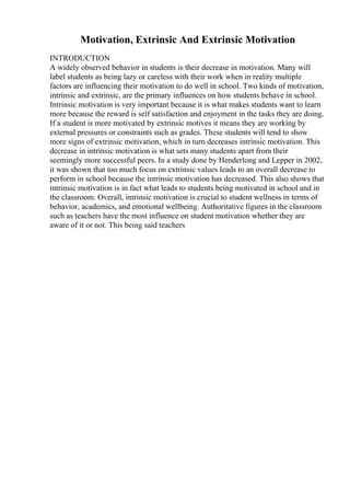 Motivation, Extrinsic And Extrinsic Motivation
INTRODUCTION
A widely observed behavior in students is their decrease in motivation. Many will
label students as being lazy or careless with their work when in reality multiple
factors are influencing their motivation to do well in school. Two kinds of motivation,
intrinsic and extrinsic, are the primary influences on how students behave in school.
Intrinsic motivation is very important because it is what makes students want to learn
more because the reward is self satisfaction and enjoyment in the tasks they are doing.
If a student is more motivated by extrinsic motives it means they are working by
external pressures or constraints such as grades. These students will tend to show
more signs of extrinsic motivation, which in turn decreases intrinsic motivation. This
decrease in intrinsic motivation is what sets many students apart from their
seemingly more successful peers. In a study done by Henderlong and Lepper in 2002,
it was shown that too much focus on extrinsic values leads to an overall decrease to
perform in school because the intrinsic motivation has decreased. This also shows that
intrinsic motivation is in fact what leads to students being motivated in school and in
the classroom. Overall, intrinsic motivation is crucial to student wellness in terms of
behavior, academics, and emotional wellbeing. Authoritative figures in the classroom
such as teachers have the most influence on student motivation whether they are
aware of it or not. This being said teachers
 