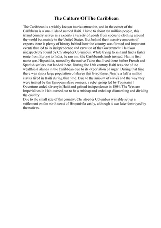 The Culture Of The Caribbean
The Caribbean is a widely known tourist attraction, and in the center of the
Caribbean is a small island named Haiti. Home to about ten million people, this
island country serves as a exports a variety of goods from cocoa to clothing around
the world but mainly to the United States. But behind their massive amounts of
exports there is plenty of history behind how the country was formed and important
events that led to its independence and creation of the Government. Haitiwas
unexpectedly found by Christopher Columbus. While trying to sail and find a faster
route from Europe to India, he ran into the CaribbeanIslands instead. Haiti s first
name was Hispaniola, named by the native Taino that lived there before French and
Spanish settlers that landed there. During the 18th century Haiti was one of the
wealthiest islands in the Caribbean due to its exportation of sugar. During that time
there was also a large population of slaves that lived there. Nearly a half a million
slaves lived in Haiti during that time. Due to the amount of slaves and the way they
were treated by the European slave owners, a rebel group led by Toussaint l
Ouverture ended slaveryin Haiti and gained independence in 1804. The Western
Imperialism in Haiti turned out to be a mishap and ended up dismantling and dividing
the country.
Due to the small size of the country, Christopher Columbus was able set up a
settlement on the north coast of Hispaniola easily, although it was later destroyed by
the natives.
 
