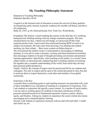 My Teaching Philosophy Statement
Statement of Teaching Philosophy
Stephanie Speicher, M.Ed.
I regard it as the foremost task of education to insure the survival of these qualities:
an enterprising spirit, tenacity in pursuit, readiness for sensible self denial, and above
all compassion
Hahn, K. (1957, p.10). Outward bound. New York City: World Books.
Foundation The Sunrise I stood watching the sunrise on the final day of a weeklong
backpack/rock climbing training with my college orientation program. The tears
streamed down my face, without my knowledge, as I processed all that I had
experienced that week. I spent much time immersed learning HOW to teach in an
outdoor environment. My tears came from knowing I was heading into student
teaching, my final college ... Show more content on Helpwriting.net ...
The environment the teacher creates is instrumental to encouraging or inhibiting
learning. It is my job to create a dynamic, exciting, and interconnected environment
that encourages students to be part of thought provoking conversation and potential
learning opportunities. Specifically, when teaching social studies, it is crucial I treat
subject matter as interconnected, emphasizing that everything students are learning
fits together into a complete understanding of the world, from which they develop
their personal global perspective.
Finally, I believe the concept of respect must be present and felt by my students and
colleagues. Not only to respect and be open to the content presented in class, but also
to motivate them to respect themselves, each other and members of our global
community.
Experience is the Key
I consider three overarching goals to each teaching moment I am presented with, each
of them embedded in my conception of teaching as a temptation to Experience. First,
I ask students to experience the specific course content. As a teacher of social studies,
I see my task as creating spaces for students to encounter and discuss at both a
personal and professional level fundamental questions of power, justice, identity,
equity, and freedom. Asking my students to experience the course content also means
encouraging active and participatory learning.
Second, I ask students to experience moments with me and with each other. I model
and clearly lay out
 