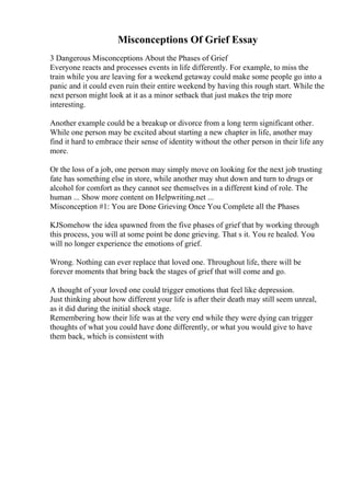 Misconceptions Of Grief Essay
3 Dangerous Misconceptions About the Phases of Grief
Everyone reacts and processes events in life differently. For example, to miss the
train while you are leaving for a weekend getaway could make some people go into a
panic and it could even ruin their entire weekend by having this rough start. While the
next person might look at it as a minor setback that just makes the trip more
interesting.
Another example could be a breakup or divorce from a long term significant other.
While one person may be excited about starting a new chapter in life, another may
find it hard to embrace their sense of identity without the other person in their life any
more.
Or the loss of a job, one person may simply move on looking for the next job trusting
fate has something else in store, while another may shut down and turn to drugs or
alcohol for comfort as they cannot see themselves in a different kind of role. The
human ... Show more content on Helpwriting.net ...
Misconception #1: You are Done Grieving Once You Complete all the Phases
KJSomehow the idea spawned from the five phases of grief that by working through
this process, you will at some point be done grieving. That s it. You re healed. You
will no longer experience the emotions of grief.
Wrong. Nothing can ever replace that loved one. Throughout life, there will be
forever moments that bring back the stages of grief that will come and go.
A thought of your loved one could trigger emotions that feel like depression.
Just thinking about how different your life is after their death may still seem unreal,
as it did during the initial shock stage.
Remembering how their life was at the very end while they were dying can trigger
thoughts of what you could have done differently, or what you would give to have
them back, which is consistent with
 