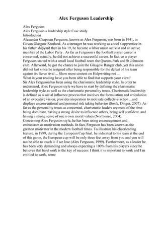 Alex Ferguson Leadership
Alex Ferguson
Alex Ferguson s leadership style Case study
Introduction
Alexander Chapman Ferguson, known as Alex Ferguson, was born in 1941, in
Govan Glasgow Scotland. As a teenager he was working as a tool s apprentice in
his father shipyard then in his 19, he became a labor union activist and an active
member of the Labor Party . As far as Ferguson s the football player career is
concerned, actually, he did not achieve a successful career. In fact, as a player
Ferguson started with a small local football team the Queens Park and St Johnston
club. Afterward, he got the chance to join the Glasgow Ranger club, yet this union
did not last since he resigned after being responsible for the defeat of his team
against its fierce rival ... Show more content on Helpwriting.net ...
What in your reading have you been able to find that supports your view?
Sir Alex Ferguson has been using the charismatic leadership style. In order to
understand, Alex Ferguson style we have to start by defining the charismatic
leadership style as well as the charismatic personality treats. Charismatic leadership
is defined as a social influence process that involves the formulation and articulation
of an evocative vision, provides inspiration to motivate collective action ...and
displays unconventional and personal risk taking behavior (Sosik, Dinger, 2007). As
far as the personality treats as concerned, charismatic leaders are most of the time
being dominant, having a strong desire to influence others, being self confident, and
having a strong sense of one s own moral values (Northouse, 2004).
Concerning Alex Ferguson style, he has been using encouragement and
enthusiasm as motivation methods. In fact, Ferguson has been known as the
greatest motivator in the modern football times. To illustrate his cheerleading
feature, in 1999, during the European Cup final, he indicated to his team at the end
of this game, the European cup will be only three feet away from you and you will
not be able to touch it if we lose (Alex Ferguson, 1999). Furthermore, as a leader he
has been very demanding and always expecting a 100% from his players since he
believes that hard work is the key of success: I think it is important to work and I m
entitled to work, some
 