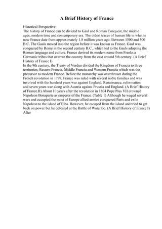 A Brief History of France
Historical Perspective
The history of France can be divided to Gaul and Roman Conquest, the middle
ages, modern time and contemporary era. The oldest traces of human life in what is
now France date from approximately 1.8 million years ago. Between 1500 and 500
B.C. The Guals moved into the region before it was known as France. Gaul was
conquered by Rome in the second century B.C., which led to the Gauls adopting the
Roman language and culture. France derived its modern name from Franks a
Germanic tribes that overran the country from the east around 5th century. (A Brief
History of France I)
In the 9th century, the Treaty of Verdun divided the Kingdom of Francia to three
territories; Eastern Francia, Middle Francia and Western Francia which was the
precursor to modern France. Before the monarchy was overthrown during the
French revolution in 1798, France was ruled with several noble families and was
involved with the hundred years war against England, Renaissance, reformation
and seven years war along with Austria against Prussia and England. (A Brief History
of France.II) About 10 years after the revolution in 1804 Pope Pius VII crowned
Napoleon Bonaparte as emperor of the France. (Table 1) Although he waged several
wars and occupied the most of Europe allied armies conquered Paris and exile
Napoleon to the island of Elba. However, he escaped from the island and tried to get
back on power but he defeated at the Battle of Waterloo. (A Brief History of France I)
After
 