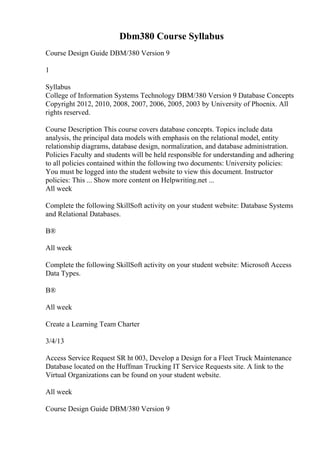 Dbm380 Course Syllabus
Course Design Guide DBM/380 Version 9
1
Syllabus
College of Information Systems Technology DBM/380 Version 9 Database Concepts
Copyright 2012, 2010, 2008, 2007, 2006, 2005, 2003 by University of Phoenix. All
rights reserved.
Course Description This course covers database concepts. Topics include data
analysis, the principal data models with emphasis on the relational model, entity
relationship diagrams, database design, normalization, and database administration.
Policies Faculty and students will be held responsible for understanding and adhering
to all policies contained within the following two documents: University policies:
You must be logged into the student website to view this document. Instructor
policies: This ... Show more content on Helpwriting.net ...
All week
Complete the following SkillSoft activity on your student website: Database Systems
and Relational Databases.
В®
All week
Complete the following SkillSoft activity on your student website: Microsoft Access
Data Types.
В®
All week
Create a Learning Team Charter
3/4/13
Access Service Request SR ht 003, Develop a Design for a Fleet Truck Maintenance
Database located on the Huffman Trucking IT Service Requests site. A link to the
Virtual Organizations can be found on your student website.
All week
Course Design Guide DBM/380 Version 9
 