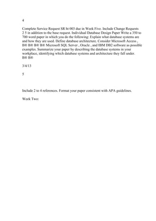 4
Complete Service Request SR ht 003 due in Week Five. Include Change Requests
2 5 in addition to the base request. Individual Database Design Paper Write a 350 to
700 word paper in which you do the following: Explain what database systems are
and how they are used. Define database architecture. Consider Microsoft Access ,
В® В® В® В® Microsoft SQL Server , Oracle , and IBM DB2 software as possible
examples. Summarize your paper by describing the database systems in your
workplace, identifying which database systems and architecture they fall under.
В® В®
3/4/13
5
Include 2 to 4 references. Format your paper consistent with APA guidelines.
Week Two:
 