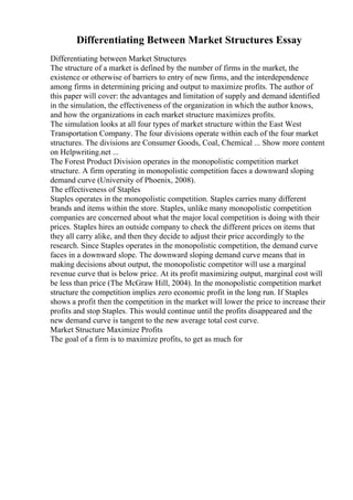 Differentiating Between Market Structures Essay
Differentiating between Market Structures
The structure of a market is defined by the number of firms in the market, the
existence or otherwise of barriers to entry of new firms, and the interdependence
among firms in determining pricing and output to maximize profits. The author of
this paper will cover: the advantages and limitation of supply and demand identified
in the simulation, the effectiveness of the organization in which the author knows,
and how the organizations in each market structure maximizes profits.
The simulation looks at all four types of market structure within the East West
Transportation Company. The four divisions operate within each of the four market
structures. The divisions are Consumer Goods, Coal, Chemical ... Show more content
on Helpwriting.net ...
The Forest Product Division operates in the monopolistic competition market
structure. A firm operating in monopolistic competition faces a downward sloping
demand curve (University of Phoenix, 2008).
The effectiveness of Staples
Staples operates in the monopolistic competition. Staples carries many different
brands and items within the store. Staples, unlike many monopolistic competition
companies are concerned about what the major local competition is doing with their
prices. Staples hires an outside company to check the different prices on items that
they all carry alike, and then they decide to adjust their price accordingly to the
research. Since Staples operates in the monopolistic competition, the demand curve
faces in a downward slope. The downward sloping demand curve means that in
making decisions about output, the monopolistic competitor will use a marginal
revenue curve that is below price. At its profit maximizing output, marginal cost will
be less than price (The McGraw Hill, 2004). In the monopolistic competition market
structure the competition implies zero economic profit in the long run. If Staples
shows a profit then the competition in the market will lower the price to increase their
profits and stop Staples. This would continue until the profits disappeared and the
new demand curve is tangent to the new average total cost curve.
Market Structure Maximize Profits
The goal of a firm is to maximize profits, to get as much for
 