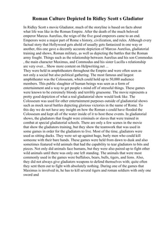 Roman Culture Depicted In Ridley Scott s Gladiator
In Ridley Scott s movie Gladiator, much of the storyline is based on facts about
what life was like in the Roman Empire. After the death of the much beloved
emperor Marcus Aurelius, the reign of the five good emperors came to an end.
Emperors were a major part of Rome s history, civilization, and rules. Although every
factual story that Hollywood gets ahold of usually gets fantasized in one way or
another, this one gave a decently accurate depiction of Marcus Aurelius, gladiatorial
training and shows, Roman military, as well as depicting the battles that the Roman
army fought. Things such as the relationship between Aurelius and his son Commodus
, the main character Maximus, and Commodus and his sister Lucilla s relationship
are very over... Show more content on Helpwriting.net ...
They were held in amphitheaters throughout the Empire and were often seen as
not only a social but also political gathering. The most famous and largest
amphitheater was the Colosseum, which could hold up to 50,000 audience
members. This public slaughter of human beings was seen as a form of
entertainment and a way to get people s mind off of stressful things. These games
were known to be extremely bloody and terribly gruesome. The movie represents a
pretty good depiction of what a real gladiatorial show would look like. The
Colosseum was used for other entertainment purposes outside of gladiatorial shows
such as mock naval battles depicting glorious victories in the name of Rome. To
this day we do not have any insight on how the Roman s could have flooded the
Colosseum and kept all of the water inside of it to host these events. In gladiatorial
shows, the gladiators that fought were criminals or slaves that were trained in
combat at special gladiatorial schools. There are only a few scenes in the movie
that show the gladiators training, but they show the teamwork that was used in
some games in order for the gladiators to live. Most of the time, gladiators were
used as sitting ducks. They were set up against huge, burly men who could kill
someone with their bare hands. These games were held from dawn to dusk and also
sometimes featured wild animals that had the capability to tear gladiators to bits and
pieces. Not only did animals face humans, but they were also paired up to fight other
wild animals until there was only one left standing. The animals that were most
commonly used in the games were buffaloes, bears, bulls, tigers, and lions. Also,
they did not always give gladiators weapons to defend themselves with; quite often
they sent them out to fight with absolutely nothing. During one of the games that
Maximus is involved in, he has to kill several tigers and roman soldiers with only one
sword and
 