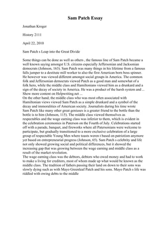 Sam Patch Essay
Jonathan Kroger
History 2111
April 22, 2010
Sam Patch s Leap into the Great Divide
Some things can be done as well as others , the famous line of Sam Patch became a
well known saying amongst U.S. citizens especially Jeffersonian and Jacksonian
democrats (Johnson, 163). Sam Patch was many things in his lifetime from a famous
falls jumper to a destitute mill worker to also the first American born boss spinner.
He however was viewed different amongst social groups in America. The common
folk and Jeffersonian democrats viewed Patch as a good man and somewhat of a
folk hero, while the middle class and Hamiltonians viewed him as a drunkard and a
sign of the decay of society in America. He was a product of the harsh system and ...
Show more content on Helpwriting.net ...
On the other hand; the middle class who was most often associated with
Hamiltonian views viewed Sam Patch as a simple drunkard and a symbol of the
decay and immoralities of American society. Journalists during his time wrote
Sam Patch like many other great geniuses is a greater friend to the bottle than the
bottle is to him (Johnson, 115). The middle class viewed themselves as
respectables and the wage earning class was inferior to them, which is evident in
the celebration ceremonies in Paterson on the Fourth of July. Celebrations started
off with a parade, banquet, and fireworks where all Patersonians were welcome to
participate, but gradually transitioned to a more exclusive celebration of a large
group of respectable Young Men where toasts weren t based on patriotism anymore
yet based on entrepreneurial progress (Johnson, 65). Sam Patch s celebrity and life
not only showed growing social and political differences, but it showed the
increasing gap that was growing between the wage earning and middle class as a
result of the market revolution.
The wage earning class was the debtors, debtors who owed money and had to work
to make a living for creditors, most of whom made up what would be known as the
middle class. The tradition of fathers passing their land on down to their sons was
slowly dying such as with Mayo Greenleaf Patch and his sons. Mayo Patch s life was
riddled with owing debts to the middle
 