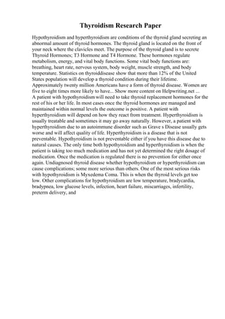Thyroidism Research Paper
Hypothyroidism and hyperthyroidism are conditions of the thyroid gland secreting an
abnormal amount of thyroid hormones. The thyroid gland is located on the front of
your neck where the clavicles meet. The purpose of the thyroid gland is to secrete
Thyroid Hormones; T3 Hormone and T4 Hormone. These hormones regulate
metabolism, energy, and vital body functions. Some vital body functions are:
breathing, heart rate, nervous system, body weight, muscle strength, and body
temperature. Statistics on thyroiddisease show that more than 12% of the United
States population will develop a thyroid condition during their lifetime.
Approximately twenty million Americans have a form of thyroid disease. Women are
five to eight times more likely to have... Show more content on Helpwriting.net ...
A patient with hypothyroidism will need to take thyroid replacement hormones for the
rest of his or her life. In most cases once the thyroid hormones are managed and
maintained within normal levels the outcome is positive. A patient with
hyperthyroidism will depend on how they react from treatment. Hyperthyroidism is
usually treatable and sometimes it may go away naturally. However, a patient with
hyperthyroidism due to an autoimmune disorder such as Grave s Disease usually gets
worse and will affect quality of life. Hyperthyroidism is a disease that is not
preventable. Hypothyroidism is not preventable either if you have this disease due to
natural causes. The only time both hypothyroidism and hyperthyroidism is when the
patient is taking too much medication and has not yet determined the right dosage of
medication. Once the medication is regulated there is no prevention for either once
again. Undiagnosed thyroid disease whether hypothyroidism or hyperthyroidism can
cause complications; some more serious than others. One of the most serious risks
with hypothyroidism is Myxedema Coma. This is when the thyroid levels get too
low. Other complications for hypothyroidism are low temperature, bradycardia,
bradypnea, low glucose levels, infection, heart failure, miscarriages, infertility,
preterm delivery, and
 