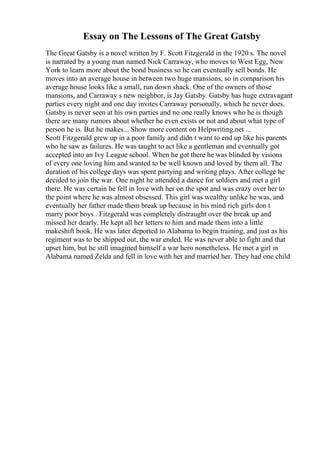 Essay on The Lessons of The Great Gatsby
The Great Gatsby is a novel written by F. Scott Fitzgerald in the 1920 s. The novel
is narrated by a young man named Nick Carraway, who moves to West Egg, New
York to learn more about the bond business so he can eventually sell bonds. He
moves into an average house in between two huge mansions, so in comparison his
average house looks like a small, run down shack. One of the owners of those
mansions, and Carraway s new neighbor, is Jay Gatsby. Gatsby has huge extravagant
parties every night and one day invites Carraway personally, which he never does.
Gatsby is never seen at his own parties and no one really knows who he is though
there are many rumors about whether he even exists or not and about what type of
person he is. But he makes... Show more content on Helpwriting.net ...
Scott Fitzgerald grew up in a poor family and didn t want to end up like his parents
who he saw as failures. He was taught to act like a gentleman and eventually got
accepted into an Ivy League school. When he got there he was blinded by visions
of every one loving him and wanted to be well known and loved by them all. The
duration of his college days was spent partying and writing plays. After college he
decided to join the war. One night he attended a dance for soldiers and met a girl
there. He was certain he fell in love with her on the spot and was crazy over her to
the point where he was almost obsessed. This girl was wealthy unlike he was, and
eventually her father made them break up because in his mind rich girls don t
marry poor boys . Fitzgerald was completely distraught over the break up and
missed her dearly. He kept all her letters to him and made them into a little
makeshift book. He was later deported to Alabama to begin training, and just as his
regiment was to be shipped out, the war ended. He was never able to fight and that
upset him, but he still imagined himself a war hero nonetheless. He met a girl in
Alabama named Zelda and fell in love with her and married her. They had one child
 