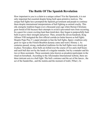 The Battle Of The Spanish Revolution
How important to you is a claim to a unique culture? For the Spaniards, it is not
only important but essential despite being built upon primitive motives. The
unique bull fights have prompted the Spanish government and people to continue
them despite international interpretations of bull fighting as animal cruelty. This
old, energetic tradition began over a thousand years ago when Iberian Christians
grew bored of life because their attempts to avoid it prevented wars from occurring.
In a quest for a more exciting hunt than timid deer, they began to purposefully hunt
bulls to prove their strength and power. Then, around the eleven hundreds, King
Alfonso VIII instigated the first official corrida (or better known as bull fight).
Despite Pope Pius V s papal attempts to ban the bull fights, Spain s tradition only
grew in vigor as the French Bourbon dynasty came and went ( History ). As
centuries passed, strong, methodical traditions for the bull fights were slowly put
in place. Nowadays, three bulls are killed over the course of two and a half hours
and each bull dies not by the hands of a singular matador, but by a matador and his
two or three assistants. These assistants (also known as picadors) participate in the
ritual on horseback. According to the Aficionados International website, there are
three intricate acts to a bull fight: The bull s entrance and the act of the lances , the
act of the banderillas , and the muleta and the moment of truth ( What ). In
 