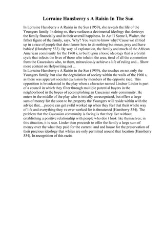 Lorraine Hansberry s A Raisin In The Sun
In Lorraine Hansberry s A Raisin in the Sun (1959), she reveals the life of the
Youngers family. In doing so, there surfaces a detrimental ideology that destroys
the family financially and in their overall happiness. In Act II Scene I, Walter, the
father figure of the family, says, Why? You want to know why? Cause we all tied
up in a race of people that don t know how to do nothing but moan, pray and have
babies! (Hansberry 532). By way of explanation, the family and much of the African
American community for the 1960 s, is built upon a loose ideology that is a brutal
cycle that infects the lives of those who inhabit the area; tired of all the commotion
from the Caucasians who, to them, miraculously achieve a life of ruling and... Show
more content on Helpwriting.net ...
In Lorraine Hansberry s A Raisin in the Sun (1959), she touches on not only the
Youngers family, but also the degradation of society within the walls of the 1960 s,
as there was apparent societal exclusion by members of the opposite race. This
opposition is broadcasted in the play when a character named Lindner Linder is part
of a council in which they filter through multiple potential buyers in the
neighborhood in the hopes of accomplishing an Caucasian only community. He
enters in the middle of the play who is initially unrecognized, but offers a large
sum of money for the soon to be, property the Youngers will reside within with the
advice that, ...people can get awful worked up when they feel that their whole way
of life and everything they ve ever worked for is threatened (Hansberry 554). The
problem that the Caucasian community is facing is that they live without
establishing a positive relationship with people who don t look like themselves; in
this situation, it is race. Linder then proceeds to offer the family a large sum of
money over the what they paid for the current land and house for the preservation of
their precious ideology that whites are only permitted around that location (Hansberry
554). In recognition of this racist
 
