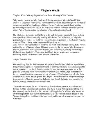 Virginia Woolf
Virginia Woolf Moving Beyond a Convoluted Memory of Her Parents
Why would I start with Julia Duckworth Stephen to get to Virginia Woolf? One
answer is Virginia s often quoted statement that we think back through our mothers if
we are women (Woolf, A Room of One s Own). Feminism is rooted not just in a
response to patriarchy but also in the history of females and their treatment of each
other. Part of feminism is a reevaluation of the value of motherhood.
But what does Virginia s mother have to do with Virginia s writing? I chose to look
at the problem of inheritance by starting with Julia s first influences on Virginia,
particularly her stories for children. I then move on to portraits of mothers in Virginia
s novels. This ... Show more content on Helpwriting.net ...
Julia was not only central to her children, husband, and extended family, but a person
defined by her effects on others. This can be seen in the portrait of Mrs. Ramsay as
mother, committed nurse, gracious hostess, and matchmaker, among other things1
(Gillespie and Steele 22). This made it difficult for her to give any one person,
including herself, more than a few minutes of her time.
Angels from the Start
One could say that the feminism that Virginia will evolve is a rebellion against how
the patriarchy represses women (Johnsen). While the patriarchy is an unquestionable
active repressor, I put forth that the matriarchy can also repress women, as in the
pressure (primarily from one s mother, by example) to be the Angel in the House,
forever smoothing things over and giving of oneself. This leads me to ask: did Julia
Stephen try to make her daughters into Angels? Julia showed her daughters through
the examples of her stories and her behavior that female behavior was meant to be
helpful, caring, and moderately subservient.
The stories she wrote for her children have female characters that are defined and
limited by their tenderness of heart and anxiety to please (Gillespie and Steele 31).
One anomaly can be found in the character of Maggie in Cat s Meat, who solves an
arithmetic problem that stumps her brother. (31) This reminds me of Rhoda in The
Waves sitting alone, held immobile by a math problem while everyone else goes on
with their
 