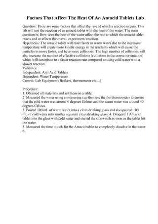 Factors That Affect The Heat Of An Antacid Tablets Lab
Question: There are some factors that affect the rate of which a reaction occurs. This
lab will test the reaction of an antacid tablet with the heat of the water. The main
question is; How does the heat of the water affect the rate at which the antacid tablet
reacts and or affects the overall experiment/ reaction.
Hypothesis: The antacid tablet will react faster in warm water due to the increased
temperature will create more kinetic energy in the reactants which will cause the
particles to move faster, and have more collisions. The high number of collisions will
also increase the number of effective collisions (collisions in the correct orientation)
which will contribute to a faster reaction rate compared to using cold water with a
slower reaction.
Variables:
Independent: Anti Acid Tablets
Dependent: Water Temperature
Control: Lab Equipment (Beakers, thermometer etc....)
Procedure:
1. Obtained all materials and set them on a table.
2. Measured the water using a measuring cup then use the the thermometer to ensure
that the cold water was around 0 degrees Celsius and the warm water was around 40
degrees Celsius.
3. Poured 100 mL of warm water into a clean drinking glass and also poured 100
mL of cold water into another separate clean drinking glass. 4. Dropped 1 Antacid
tablet into the glass with cold water and started the stopwatch as soon as the tablet hit
the water.
5. Measured the time it took for the Antacid tablet to completely dissolve in the water.
6.
 
