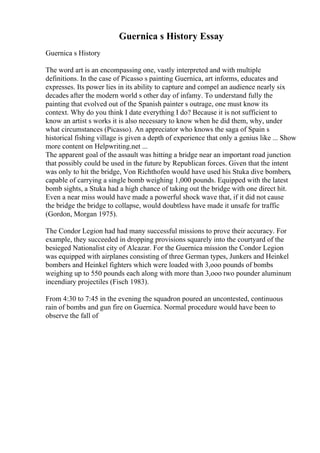 Guernica s History Essay
Guernica s History
The word art is an encompassing one, vastly interpreted and with multiple
definitions. In the case of Picasso s painting Guernica, art informs, educates and
expresses. Its power lies in its ability to capture and compel an audience nearly six
decades after the modern world s other day of infamy. To understand fully the
painting that evolved out of the Spanish painter s outrage, one must know its
context. Why do you think I date everything I do? Because it is not sufficient to
know an artist s works it is also necessary to know when he did them, why, under
what circumstances (Picasso). An appreciator who knows the saga of Spain s
historical fishing village is given a depth of experience that only a genius like ... Show
more content on Helpwriting.net ...
The apparent goal of the assault was hitting a bridge near an important road junction
that possibly could be used in the future by Republican forces. Given that the intent
was only to hit the bridge, Von Richthofen would have used his Stuka dive bombers,
capable of carrying a single bomb weighing 1,000 pounds. Equipped with the latest
bomb sights, a Stuka had a high chance of taking out the bridge with one direct hit.
Even a near miss would have made a powerful shock wave that, if it did not cause
the bridge the bridge to collapse, would doubtless have made it unsafe for traffic
(Gordon, Morgan 1975).
The Condor Legion had had many successful missions to prove their accuracy. For
example, they succeeded in dropping provisions squarely into the courtyard of the
besieged Nationalist city of Alcazar. For the Guernica mission the Condor Legion
was equipped with airplanes consisting of three German types, Junkers and Heinkel
bombers and Heinkel fighters which were loaded with 3,ooo pounds of bombs
weighing up to 550 pounds each along with more than 3,ooo two pounder aluminum
incendiary projectiles (Fisch 1983).
From 4:30 to 7:45 in the evening the squadron poured an uncontested, continuous
rain of bombs and gun fire on Guernica. Normal procedure would have been to
observe the fall of
 