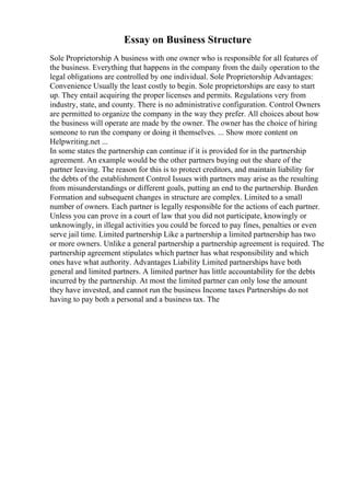 Essay on Business Structure
Sole Proprietorship A business with one owner who is responsible for all features of
the business. Everything that happens in the company from the daily operation to the
legal obligations are controlled by one individual. Sole Proprietorship Advantages:
Convenience Usually the least costly to begin. Sole proprietorships are easy to start
up. They entail acquiring the proper licenses and permits. Regulations very from
industry, state, and county. There is no administrative configuration. Control Owners
are permitted to organize the company in the way they prefer. All choices about how
the business will operate are made by the owner. The owner has the choice of hiring
someone to run the company or doing it themselves. ... Show more content on
Helpwriting.net ...
In some states the partnership can continue if it is provided for in the partnership
agreement. An example would be the other partners buying out the share of the
partner leaving. The reason for this is to protect creditors, and maintain liability for
the debts of the establishment Control Issues with partners may arise as the resulting
from misunderstandings or different goals, putting an end to the partnership. Burden
Formation and subsequent changes in structure are complex. Limited to a small
number of owners. Each partner is legally responsible for the actions of each partner.
Unless you can prove in a court of law that you did not participate, knowingly or
unknowingly, in illegal activities you could be forced to pay fines, penalties or even
serve jail time. Limited partnership Like a partnership a limited partnership has two
or more owners. Unlike a general partnership a partnership agreement is required. The
partnership agreement stipulates which partner has what responsibility and which
ones have what authority. Advantages Liability Limited partnerships have both
general and limited partners. A limited partner has little accountability for the debts
incurred by the partnership. At most the limited partner can only lose the amount
they have invested, and cannot run the business Income taxes Partnerships do not
having to pay both a personal and a business tax. The
 