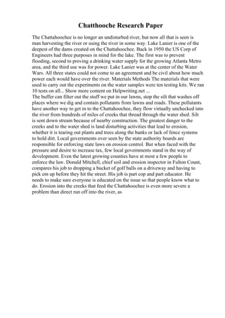 Chatthooche Research Paper
The Chattahoochee is no longer an undisturbed river, but now all that is seen is
man harvesting the river or using the river in some way. Lake Lanier is one of the
deepest of the dams created on the Chattahoochee. Back in 1950 the US Corp of
Engineers had three purposes in mind for the lake. The first was to prevent
flooding, second to proving a drinking water supply for the growing Atlanta Metro
area, and the third use was for power. Lake Lanier was at the center of the Water
Wars. All three states could not come to an agreement and be civil about how much
power each would have over the river. Materials Methods The materials that were
used to carry out the experiments on the water samples were ten testing kits. We ran
10 tests on all... Show more content on Helpwriting.net ...
The buffer can filter out the stuff we put in our lawns, stop the silt that washes off
places where we dig and contain pollutants from lawns and roads. These pollutants
have another way to get in to the Chattahoochee, they flow virtually unchecked into
the river from hundreds of miles of creeks that thread through the water shed. Silt
is sent down stream because of nearby construction. The greatest danger to the
creeks and to the water shed is land disturbing activities that lead to erosion,
whether it is tearing out plants and trees along the banks or lack of fence systems
to hold dirt. Local governments over seen by the state authority boards are
responsible for enforcing state laws on erosion control. But when faced with the
pressure and desire to increase tax, few local governments stand in the way of
development. Even the latest growing counties have at most a few people to
enforce the law. Donald Mitchell, chief soil and erosion inspector in Fulton Count,
compares his job to dropping a bucket of golf balls on a driveway and having to
pick em up before they hit the street. His job is part cop and part educator. He
needs to make sure everyone is educated on the issue so that people know what to
do. Erosion into the creeks that feed the Chattahoochee is even more severe a
problem than direct run off into the river, as
 