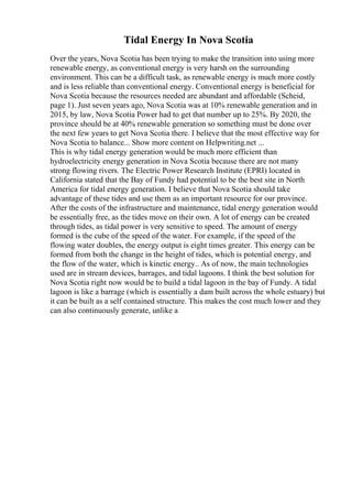 Tidal Energy In Nova Scotia
Over the years, Nova Scotia has been trying to make the transition into using more
renewable energy, as conventional energy is very harsh on the surrounding
environment. This can be a difficult task, as renewable energy is much more costly
and is less reliable than conventional energy. Conventional energy is beneficial for
Nova Scotia because the resources needed are abundant and affordable (Scheid,
page 1). Just seven years ago, Nova Scotia was at 10% renewable generation and in
2015, by law, Nova Scotia Power had to get that number up to 25%. By 2020, the
province should be at 40% renewable generation so something must be done over
the next few years to get Nova Scotia there. I believe that the most effective way for
Nova Scotia to balance... Show more content on Helpwriting.net ...
This is why tidal energy generation would be much more efficient than
hydroelectricity energy generation in Nova Scotia because there are not many
strong flowing rivers. The Electric Power Research Institute (EPRI) located in
California stated that the Bay of Fundy had potential to be the best site in North
America for tidal energy generation. I believe that Nova Scotia should take
advantage of these tides and use them as an important resource for our province.
After the costs of the infrastructure and maintenance, tidal energy generation would
be essentially free, as the tides move on their own. A lot of energy can be created
through tides, as tidal power is very sensitive to speed. The amount of energy
formed is the cube of the speed of the water. For example, if the speed of the
flowing water doubles, the energy output is eight times greater. This energy can be
formed from both the change in the height of tides, which is potential energy, and
the flow of the water, which is kinetic energy.. As of now, the main technologies
used are in stream devices, barrages, and tidal lagoons. I think the best solution for
Nova Scotia right now would be to build a tidal lagoon in the bay of Fundy. A tidal
lagoon is like a barrage (which is essentially a dam built across the whole estuary) but
it can be built as a self contained structure. This makes the cost much lower and they
can also continuously generate, unlike a
 