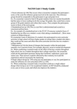 Nt1310 Unit 1 Study Guide
1.Norm reference (p.148) This occurs when a researcher compares the participant s
score, to the score the reference group received on the same test. This reference
group should be comparable to the participant in age and grade level.
Ex. If a researcher wanted to find if 5th grade students from low income households
had the same or lower reading levels the average 5th grader, they could form a norm
group of 5th grade students and collect their scores. Then compare the participants
scores to those of the norm group.
2.Standardized test (p.149) This is a test that is administrated and scored in a
consistent/uniform basis.
Ex. An example of a standardized test is the FCAT. If someone wanted to know if
breakfast has an effect on a student s score when taking a standardized ... Show more
content on Helpwriting.net ...
If a researcher wants to determine if a student who participated in extra curricular
activities in high school will have higher grades in college than a student who didn t,
they could see the cause and effect that extra curricular activities has on a student s
college studies.
7.Maturation (p.216) the threat of changes that transpire within the participant
naturally over a period of time. For example, physical, social or mental development.
Ex. When conducting a research study on the effect of having a mentor throughout
high school, has on a student throughout their college experience, the researcher
could ask the participant questions during their freshman, sophomore, junior and
senior year. Their answers could be affected by their maturity level and life
experiences and not necessarily the mentoring.
8.Single subject design (p. 238) using just one participate or very few participants to
study the influence of a new procedure (2012, p. 238).
Ex. When conducting a research study a researcher could use a single subject
design when trying to see if; for exceptional students, an IEP should be conducted
every year or twice a year, and which one improves the student s
 