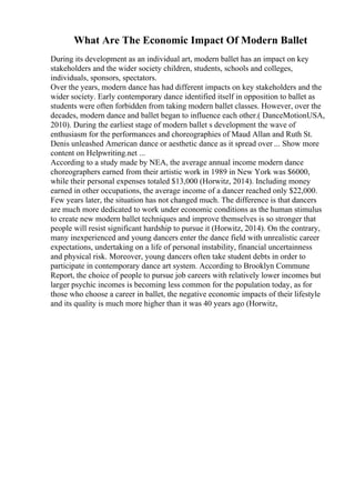 What Are The Economic Impact Of Modern Ballet
During its development as an individual art, modern ballet has an impact on key
stakeholders and the wider society children, students, schools and colleges,
individuals, sponsors, spectators.
Over the years, modern dance has had different impacts on key stakeholders and the
wider society. Early contemporary dance identified itself in opposition to ballet as
students were often forbidden from taking modern ballet classes. However, over the
decades, modern dance and ballet began to influence each other.( DanceMotionUSA,
2010). During the earliest stage of modern ballet s development the wave of
enthusiasm for the performances and choreographies of Maud Allan and Ruth St.
Denis unleashed American dance or aesthetic dance as it spread over ... Show more
content on Helpwriting.net ...
According to a study made by NEA, the average annual income modern dance
choreographers earned from their artistic work in 1989 in New York was $6000,
while their personal expenses totaled $13,000 (Horwitz, 2014). Including money
earned in other occupations, the average income of a dancer reached only $22,000.
Few years later, the situation has not changed much. The difference is that dancers
are much more dedicated to work under economic conditions as the human stimulus
to create new modern ballet techniques and improve themselves is so stronger that
people will resist significant hardship to pursue it (Horwitz, 2014). On the contrary,
many inexperienced and young dancers enter the dance field with unrealistic career
expectations, undertaking on a life of personal instability, financial uncertainness
and physical risk. Moreover, young dancers often take student debts in order to
participate in contemporary dance art system. According to Brooklyn Commune
Report, the choice of people to pursue job careers with relatively lower incomes but
larger psychic incomes is becoming less common for the population today, as for
those who choose a career in ballet, the negative economic impacts of their lifestyle
and its quality is much more higher than it was 40 years ago (Horwitz,
 