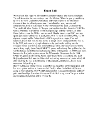 Usain Bolt
When Usain Bolt steps out onto the track the crowd bursts into chants and cheers.
They all know that they are seeing a race of a lifetime. When the gun goes off they
re off to the races Usain Bolt pulls ahead and when he crosses the finish line
thunder strikes, then his signature pose. Usain Bolt has many awards and
achievements. He is a 4x Laureus World Sportsman of the Year. Gq man of the
Year, 6x IAAF Male Athlete. 9 Olympic gold medals,4 medals from the CARIFTA
Game, 20 medals overall from world championships and the olympics. In 2010
Usain Bolt received the Millyet sports award. Also he has received BBC overseas
sports personality of the year in 2008,2009.2012. He holds the 100m,200m, 4x100
olympic records and he finished with a 100% olympic win record. First and
foremost, Usain Bolt won his first medal in a high school championship he was in.
In the 2002 junior world olympics Bolt won the gold medal making him the
youngest person ever to win that honor at the age of 15. He was awarded with the
Austin Sealy trophy in the 2003 CARIFTA games and winning four gold medals the
ward is handed out to the most outstanding athlete of the games. IN 2004 Usain Bolt
became the first junior sprinter to run the 200m under 20 seconds. In the 2004
CARIFTA games Bolt won the Austin Sealy trophy for a second time. The 2008
Beijing olympics Bolt won the 100m dash and setting a new world record with 9.69
after studying the race at the Institute of Theoretical Astrophysics... Show more
content on Helpwriting.net ...
However, they are wrong because Usain Bolt has never lost an Olympic sprint and
has never gotten a silver or bronze medal. Finally, when Usain Bolt said he was
going to retire after the 2017 World Championship. His accomplishments and his 9
gold medals will go down into history and Usain Bolt being one of the great artists
and the greatest olympian and to revolve the
 