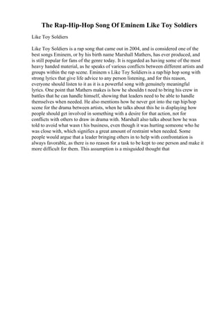 The Rap-Hip-Hop Song Of Eminem Like Toy Soldiers
Like Toy Soldiers
Like Toy Soldiers is a rap song that came out in 2004, and is considered one of the
best songs Eminem, or by his birth name Marshall Mathers, has ever produced, and
is still popular for fans of the genre today. It is regarded as having some of the most
heavy handed material, as he speaks of various conflicts between different artists and
groups within the rap scene. Eminem s Like Toy Soldiersis a rap/hip hop song with
strong lyrics that give life advice to any person listening, and for this reason,
everyone should listen to it as it is a powerful song with genuinely meaningful
lyrics. One point that Mathers makes is how he shouldn t need to bring his crew in
battles that he can handle himself, showing that leaders need to be able to handle
themselves when needed. He also mentions how he never got into the rap hip/hop
scene for the drama between artists, when he talks about this he is displaying how
people should get involved in something with a desire for that action, not for
conflicts with others to draw in drama with. Marshall also talks about how he was
told to avoid what wasn t his business, even though it was hurting someone who he
was close with, which signifies a great amount of restraint when needed. Some
people would argue that a leader bringing others in to help with confrontation is
always favorable, as there is no reason for a task to be kept to one person and make it
more difficult for them. This assumption is a misguided thought that
 