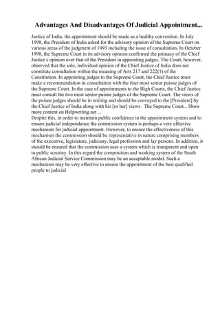 Advantages And Disadvantages Of Judicial Appointment...
Justice of India, the appointment should be made as a healthy convention. In July
1998, the President of India asked for the advisory opinion of the Supreme Court on
various areas of the judgment of 1993 including the issue of consultation. In October
1998, the Supreme Court in its advisory opinion confirmed the primacy of the Chief
Justice s opinion over that of the President in appointing judges. The Court, however,
observed that the sole, individual opinion of the Chief Justice of India does not
constitute consultation within the meaning of Arts 217 and 222(1) of the
Constitution. In appointing judges to the Supreme Court, the Chief Justice must
make a recommendation in consultation with the four most senior puisne judges of
the Supreme Court. In the case of appointments to the High Courts, the Chief Justice
must consult the two most senior puisne judges of the Supreme Court. The views of
the puisne judges should be in writing and should be conveyed to the [President] by
the Chief Justice of India along with his [or her] views . The Supreme Court... Show
more content on Helpwriting.net ...
Despite this, in order to maintain public confidence in the appointment system and to
ensure judicial independence the commission system is perhaps a very effective
mechanism for judicial appointment. However, to ensure the effectiveness of this
mechanism the commission should be representative in nature comprising members
of the executive, legislature, judiciary, legal profession and lay persons. In addition, it
should be ensured that the commission uses a system which is transparent and open
to public scrutiny. In this regard the composition and working system of the South
African Judicial Service Commission may be an acceptable model. Such a
mechanism may be very effective to ensure the appointment of the best qualified
people to judicial
 