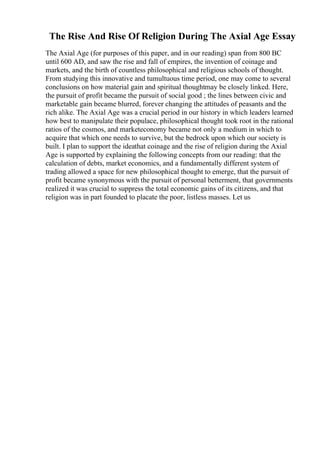 The Rise And Rise Of Religion During The Axial Age Essay
The Axial Age (for purposes of this paper, and in our reading) span from 800 BC
until 600 AD, and saw the rise and fall of empires, the invention of coinage and
markets, and the birth of countless philosophical and religious schools of thought.
From studying this innovative and tumultuous time period, one may come to several
conclusions on how material gain and spiritual thoughtmay be closely linked. Here,
the pursuit of profit became the pursuit of social good ; the lines between civic and
marketable gain became blurred, forever changing the attitudes of peasants and the
rich alike. The Axial Age was a crucial period in our history in which leaders learned
how best to manipulate their populace, philosophical thought took root in the rational
ratios of the cosmos, and marketeconomy became not only a medium in which to
acquire that which one needs to survive, but the bedrock upon which our society is
built. I plan to support the ideathat coinage and the rise of religion during the Axial
Age is supported by explaining the following concepts from our reading: that the
calculation of debts, market economics, and a fundamentally different system of
trading allowed a space for new philosophical thought to emerge, that the pursuit of
profit became synonymous with the pursuit of personal betterment, that governments
realized it was crucial to suppress the total economic gains of its citizens, and that
religion was in part founded to placate the poor, listless masses. Let us
 