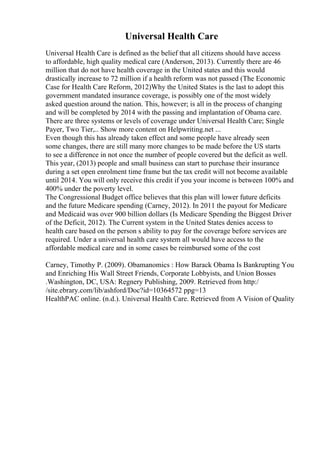Universal Health Care
Universal Health Care is defined as the belief that all citizens should have access
to affordable, high quality medical care (Anderson, 2013). Currently there are 46
million that do not have health coverage in the United states and this would
drastically increase to 72 million if a health reform was not passed (The Economic
Case for Health Care Reform, 2012)Why the United States is the last to adopt this
government mandated insurance coverage, is possibly one of the most widely
asked question around the nation. This, however; is all in the process of changing
and will be completed by 2014 with the passing and implantation of Obama care.
There are three systems or levels of coverage under Universal Health Care; Single
Payer, Two Tier,
... Show more content on Helpwriting.net ...
Even though this has already taken effect and some people have already seen
some changes, there are still many more changes to be made before the US starts
to see a difference in not once the number of people covered but the deficit as well.
This year, (2013) people and small business can start to purchase their insurance
during a set open enrolment time frame but the tax credit will not become available
until 2014. You will only receive this credit if you your income is between 100% and
400% under the poverty level.
The Congressional Budget office believes that this plan will lower future deficits
and the future Medicare spending (Carney, 2012). In 2011 the payout for Medicare
and Medicaid was over 900 billion dollars (Is Medicare Spending the Biggest Driver
of the Deficit, 2012). The Current system in the United States denies access to
health care based on the person s ability to pay for the coverage before services are
required. Under a universal health care system all would have access to the
affordable medical care and in some cases be reimbursed some of the cost
Carney, Timothy P. (2009). Obamanomics : How Barack Obama Is Bankrupting You
and Enriching His Wall Street Friends, Corporate Lobbyists, and Union Bosses
.Washington, DC, USA: Regnery Publishing, 2009. Retrieved from http:/
/site.ebrary.com/lib/ashford/Doc?id=10364572 ppg=13
HealthPAC online. (n.d.). Universal Health Care. Retrieved from A Vision of Quality
 