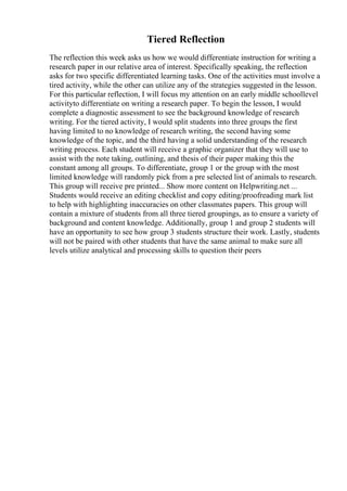 Tiered Reflection
The reflection this week asks us how we would differentiate instruction for writing a
research paper in our relative area of interest. Specifically speaking, the reflection
asks for two specific differentiated learning tasks. One of the activities must involve a
tired activity, while the other can utilize any of the strategies suggested in the lesson.
For this particular reflection, I will focus my attention on an early middle schoollevel
activityto differentiate on writing a research paper. To begin the lesson, I would
complete a diagnostic assessment to see the background knowledge of research
writing. For the tiered activity, I would split students into three groups the first
having limited to no knowledge of research writing, the second having some
knowledge of the topic, and the third having a solid understanding of the research
writing process. Each student will receive a graphic organizer that they will use to
assist with the note taking, outlining, and thesis of their paper making this the
constant among all groups. To differentiate, group 1 or the group with the most
limited knowledge will randomly pick from a pre selected list of animals to research.
This group will receive pre printed... Show more content on Helpwriting.net ...
Students would receive an editing checklist and copy editing/proofreading mark list
to help with highlighting inaccuracies on other classmates papers. This group will
contain a mixture of students from all three tiered groupings, as to ensure a variety of
background and content knowledge. Additionally, group 1 and group 2 students will
have an opportunity to see how group 3 students structure their work. Lastly, students
will not be paired with other students that have the same animal to make sure all
levels utilize analytical and processing skills to question their peers
 