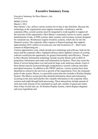 Executive Summary Essay
Executive Summary for Dave Buster s, Inc.
********
MISM 3310 01
March 3, 2011
Dave Buster s, Inc. utilizes various systems for its day to day functions. Because the
technology in the organization must support restaurants, warehouses, and the
corporate office, several systems must be integrated to work together to support all
the activities of the organization. Dave Buster s restaurants, known as stores, require
detailed point of sale, or POS systems, labor systems, and inventory systems designed
for restaurant use. Warehouses require inventory systems, which also tie into the
financial system. The corporate office requires a financial package that supports
approximately $521 million in revenue per year and inventories of ... Show more
content on Helpwriting.net ...
Various opportunities exist, which include new technology and software, both for the
stores and the corporate office. Updated software and/or updated versions of existing
software would provide opportunity for greater functionality and efficiency. Threats
to Dave Busters information technology include security threats such as theft of
proprietary information and credit card information by hackers. There also exists the
threat of servers being taken over and used for large scale malicious attacks. Each of
these threats must be answered through comprehensive security software and other
procedural measures. In addition to the SWOT analysis, various systems have been
identified as critical to the survival or growth of the organization. First, the restaurant
point of sale system, Micros, is a powerful system that also includes a Kitchen Display
System. The Micros system provides detailed information about each transaction
occurring in the store and transfers this valuable information to the corporate office
systems each night through batch processing. These transactions include amount of
each item sold, amount of tax calculated on each sale, number of guests per ticket,
time of day of each sale, etc. Its Kitchen Display System, which displays diagrams
and exact ingredients and
 