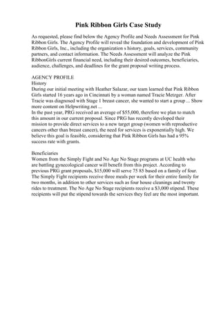 Pink Ribbon Girls Case Study
As requested, please find below the Agency Profile and Needs Assessment for Pink
Ribbon Girls. The Agency Profile will reveal the foundation and development of Pink
Ribbon Girls, Inc., including the organization s history, goals, services, community
partners, and contact information. The Needs Assessment will analyze the Pink
RibbonGirls current financial need, including their desired outcomes, beneficiaries,
audience, challenges, and deadlines for the grant proposal writing process.
AGENCY PROFILE
History
During our initial meeting with Heather Salazar, our team learned that Pink Ribbon
Girls started 16 years ago in Cincinnati by a woman named Tracie Metzger. After
Tracie was diagnosed with Stage 1 breast cancer, she wanted to start a group ... Show
more content on Helpwriting.net ...
In the past year, PRG received an average of $55,000, therefore we plan to match
this amount in our current proposal. Since PRG has recently developed their
mission to provide direct services to a new target group (women with reproductive
cancers other than breast cancer), the need for services is exponentially high. We
believe this goal is feasible, considering that Pink Ribbon Girls has had a 95%
success rate with grants.
Beneficiaries
Women from the Simply Fight and No Age No Stage programs at UC health who
are battling gynecological cancer will benefit from this project. According to
previous PRG grant proposals, $15,000 will serve 75 85 based on a family of four.
The Simply Fight recipients receive three meals per week for their entire family for
two months, in addition to other services such as four house cleanings and twenty
rides to treatment. The No Age No Stage recipients receive a $3,000 stipend. These
recipients will put the stipend towards the services they feel are the most important.
 