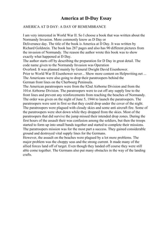 America at D-Day Essay
AMERICA AT D DAY: A DAY OF REMEMBRANCE
I am very interested in World War II. So I choose a book that was written about the
Normandy Invasion. More commonly know as D Day or
Deliverance day. The title of the book is America at D Day. It was written by
Richard Goldstein. The book has 287 pages and also has 90 different pictures from
the invasion of Normandy. The reason the author wrote this book was to show
exactly what happened at D Day.
The author starts off by describing the preparation for D Day in great detail. The
code name given to the Normandy Invasion was Operation
Overlord. It was planned mainly by General Dwight David Eisenhower.
Prior to World War II Eisenhower never... Show more content on Helpwriting.net ...
The Americans were also going to drop their paratroopers behind the
German front lines on the Cherbourg Peninsula.
The American paratroopers were from the 82nd Airborne Division and from the
101st Airborne Division. The paratroopers were to cut off any supply line to the
front lines and prevent any reinforcements from reaching the beaches of Normandy.
The order was given on the night of June 5, 1944 to launch the paratroopers. The
paratroopers were sent in first so that they could drop under the cover of the night.
The paratroopers were plagued with cloudy skies and some anti aircraft fire. Some of
the paratroopers were shot down while they dropped from the skies. Most of the
paratroopers that did survive the jump missed their intended drop zones. During the
first hours of the assault their was confusion among the soldiers, but then the troops
started to form up into small bands together and started to complete their missions.
The paratroopers mission was for the most part a success. They gained considerable
ground and destroyed vital supply lines for the Germans.
However, the assault on the beaches were plagued by a lot more problems. The
major problem was the choppy seas and the strong current. It made many of the
allied forces land off of target. Even though they landed off course they were still
able come together. The Germans also put many obstacles in the way of the landing
crafts.
 