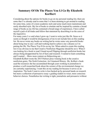 Summary Of Oh The Places You Ll Go By Elizabeth
Korlbert
Considering about the options for books to go on my personal reading list, there are
some that I ve already read in some that I ve been meaning to get around to reading
for some time, some of a more academic style and some much more mainstream and
easily absorbed style. My list of books to emulate and be inspired by contains a broad
range of books as my life has contained a broad range of experiences. I have called
myself a jack of all trades and follow that statement by describing it as the curse of
the inquisitive.
For many years I ve said when I grow up, I want to write just like Dr. Seuss so it
seems as though it would be disingenuous of me to not include him on this reading
list. He never wrote any books on writing but he wrote some very powerful books
about being true to one s self and working hard to achieve one s dreams so I m
putting the Oh, The Places You ll Go on my list. When asked to create this reading
list it was obvious to me that Creative Nonfiction Magazine should be on it. When I
was looking for a book to read I found myself flipping through nonfiction books but
always being disappointed by list of facts and research. I wanted to learn something
and I wanted ... Show more content on Helpwriting.net ...
Elizabeth Kolbert wrote the 2015 Pulitzer prize winning book in the creative
nonfiction genre, The Sixth Extinction: An Unnatural History. Ms. Kolbert s book
used the resources she has accumulated through years working in journalism to
produce a well researched book about the science of the environmental change we
are currently experiencing. I want this on my reading list because it serves as an
inspiration. The book I want to write is less backed up by personal hands on research
but more a collection of persuasive essay s guiding readers to wiser, more conscious
behavior choices. Nonetheless her writing is tight, journalistic and persuasive without
 