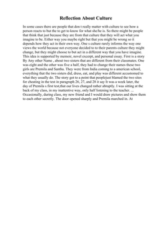Reflection About Culture
In some cases there are people that don t really matter with culture to see how a
person reacts to but the to get to know for what she/he is. So there might be people
that think that just because they are from that culture that they will act what you
imagine to be. Either way you maybe right but that you might be wrong so it
depends how they act in their own way. One s culture rarely informs the way one
views the world because not everyone decided to to their parents culture they might
change, but they might choose to but act in a different way that you have imagine.
This idea is supported by memoir, novel excerpt, and personal essay. First is a story
By Any other Name , about two sisters that are different from their classmates. One
was eight and the other was five a half, they had to change their names these two
girls are Premila and Santha. They were from India coming to a american school,
everything that the two sisters did, dress, eat, and play was different accustomed to
what they usually do. The story got to a point that peoplejust blamed the two sites
for cheating in the test in paragraph 26, 27, and 28 it say It was a week later, the
day of Premila s first test,that our lives changed rather abruptly. I was sitting at the
back of my class, in my inattentive way, only half listening to the teacher. ...
Occasionally, during class, my new friend and I would draw pictures and show them
to each other secretly. The door opened sharply and Premila marched in. At
 