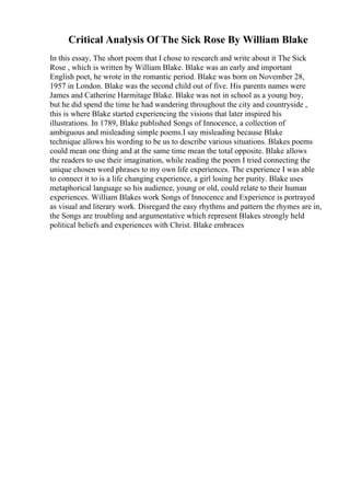 Critical Analysis Of The Sick Rose By William Blake
In this essay, The short poem that I chose to research and write about it The Sick
Rose , which is written by William Blake. Blake was an early and important
English poet, he wrote in the romantic period. Blake was born on November 28,
1957 in London. Blake was the second child out of five. His parents names were
James and Catherine Harmitage Blake. Blake was not in school as a young boy,
but he did spend the time he had wandering throughout the city and countryside ,
this is where Blake started experiencing the visions that later inspired his
illustrations. In 1789, Blake published Songs of Innocence, a collection of
ambiguous and misleading simple poems.I say misleading because Blake
technique allows his wording to be us to describe various situations. Blakes poems
could mean one thing and at the same time mean the total opposite. Blake allows
the readers to use their imagination, while reading the poem I tried connecting the
unique chosen word phrases to my own life experiences. The experience I was able
to connect it to is a life changing experience, a girl losing her purity. Blake uses
metaphorical language so his audience, young or old, could relate to their human
experiences. William Blakes work Songs of Innocence and Experience is portrayed
as visual and literary work. Disregard the easy rhythms and pattern the rhymes are in,
the Songs are troubling and argumentative which represent Blakes strongly held
political beliefs and experiences with Christ. Blake embraces
 