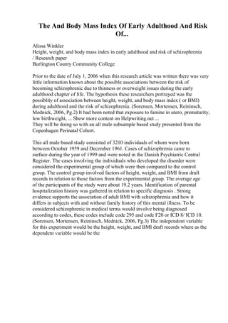 The And Body Mass Index Of Early Adulthood And Risk
Of...
Alissa Winkler
Height, weight, and body mass index in early adulthood and risk of schizophrenia
/ Research paper
Burlington County Community College
Prior to the date of July 1, 2006 when this research article was written there was very
little information known about the possible associations between the risk of
becoming schizophrenic due to thinness or overweight issues during the early
adulthood chapter of life. The hypothesis these researchers portrayed was the
possiblity of association between height, weight, and body mass index ( or BMI)
during adulthood and the risk of schizophrenia. (Sorensen, Mortensen, Reininsch,
Mednick, 2006, Pg.2) It had been noted that exposure to famine in utero, prematurity,
low birthweight, ... Show more content on Helpwriting.net ...
They will be doing so with an all male subsample based study presented from the
Copenhagen Perinatal Cohort.
This all male based study consisted of 3210 individuals of whom were born
between October 1959 and December 1961. Cases of schizophrenia came to
surface during the year of 1999 and were noted in the Danish Psychiatric Central
Register. The cases involving the individuals who developed the disorder were
considered the experimental group of which were then compared to the control
group. The control group involved factors of height, weight, and BMI from draft
records in relation to those factors from the experimental group. The average age
of the participants of the study were about 19.2 years. Identification of parental
hospitalization history was gathered in relation to specific diagnosis . Strong
evidence supports the association of adult BMI with schizophrenia and how it
differs in subjects with and without family history of this mental illness. To be
considered schizophrenic in medical terms would involve being diagnosed
according to codes, these codes include code 295 and code F20 or ICD 8/ ICD 10.
(Sorensen, Mortensen, Reininsch, Mednick, 2006, Pg.3) The independent variable
for this experiment would be the height, weight, and BMI draft records where as the
dependent variable would be the
 