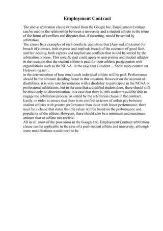 Employment Contract
The above arbitration clause extracted from the Google Inc. Employment Contract
can be used in the relationship between a university and a student athlete in the terms
of the forms of conflicts and disputes that, if occurring, would be settled by
arbitration.
The clause lists examples of such conflicts, and states that [Any and all claims] for
breach of contract, both express and implied; breach of the covenant of good faith
and fair dealing, both express and implied are conflicts that would be settled by the
arbitration process. This specific part could apply to universities and student athletes
in the occasion that the student athlete is paid for their athletic participation with
organizations such as the NCAA. In the case that a student ... Show more content on
Helpwriting.net ...
in the determination of how much each individual athlete will be paid. Performance
should be the ultimate deciding factor in this situation. However on the account of
disabilities, it is very rare for someone with a disability to participate in the NCAA or
professional athleticism, but in the case that a disabled student does, there should still
be absolutely no discrimination. In a case that there is, this student would be able to
engage the arbitration process, as stated by the arbitration clause in the contract.
Lastly, in order to ensure that there is no conflict in terms of unfair pay between
student athletes with greater performance than those with lesser performance, there
must be a clause that states that the salary will be based on the performance and
popularity of the athlete. However, there should also be a minimum and maximum
amount that an athlete can receive.
All in all, most of the provisions in the Google Inc. Employment Contract arbitration
clause can be applicable in the case of a paid student athlete and university, although
some modifications would need to be
 